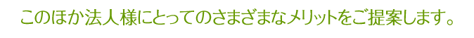 このほか法人様にとってのさまざまなメリットをご提案します。